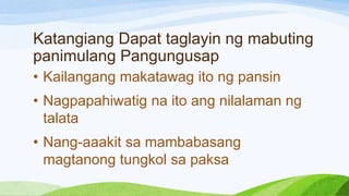 Katangiang Dapat taglayin ng mabuting
panimulang Pangungusap
• Kailangang makatawag ito ng pansin
• Nagpapahiwatig na ito ang nilalaman ng
talata
• Nang-aaakit sa mambabasang
magtanong tungkol sa paksa
 