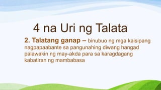 4 na Uri ng Talata
2. Talatang ganap – binubuo ng mga kaisipang
nagpapaabante sa pangunahing diwang hangad
palawakin ng may-akda para sa karagdagang
kabatiran ng mambabasa
 
