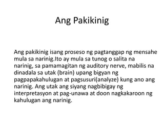 Ang Pakikinig


Ang pakikinig isang proseso ng pagtanggap ng mensahe
mula sa narinig.Ito ay mula sa tunog o salita na
narinig, sa pamamagitan ng auditory nerve, mabilis na
dinadala sa utak (brain) upang bigyan ng
pagpapakahulugan at pagsusuri(analyze) kung ano ang
narinig. Ang utak ang siyang nagbibigay ng
interpretasyon at pag-unawa at doon nagkakaroon ng
kahulugan ang narinig.
 