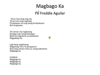 Magbago Ka
                           ni Freddie Aguilar
 'Di ka man lang nag-isip
'Di ka man lang nagsikap
Pinabayaan mo ang iyong kinabukasan
Ba't ka ganyan

'Di naman sila nagkulang
Ibinigay ang 'yong kailangan
Bakit bumagsak ka sa kalokohan
Nagpabaya ka

Lagi kang naglalasing
Magulang mo'y 'di pinapansin
Nais lang naman nila'y sa 'yong kabutihan
Magbago ka

CHORUS
Magbago ka
Magbago ka
Magbago ka
 