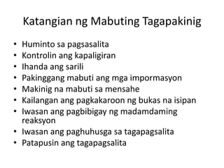 Katangian ng Mabuting Tagapakinig
? Huminto sa pagsasalita
? Kontrolin ang kapaligiran
? Ihanda ang sarili
? Pakinggang mabuti ang mga impormasyon
? Makinig na mabuti sa mensahe
? Kailangan ang pagkakaroon ng bukas na isipan
? Iwasan ang pagbibigay ng madamdaming
  reaksyon
? Iwasan ang paghuhusga sa tagapagsalita
? Patapusin ang tagapagsalita
 