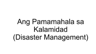 Ang Pamamahala sa
Kalamidad
(Disaster Management)
 