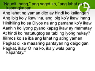 “Ngunit Inang,” ang sagot ko, “ang lahat ng
kasangkapan
Ang lahat ng yaman dito ay hindi ko kailangan
Ang ibig ko’y ikaw ina, ang ibig ko’y ikaw inang
Hinihiling ko sa Diyos na ang pamana ko’y ikaw
Aanhin ko iyong pyano kapag ikaw ay mamatay
At hindi ko matutugtog sa tabi ng iyong hukay?
Ililimos ko sa iba ang lahat ng ating yaman
Pagkat di ka maaaring pantayan ng daigdigan
Pagkat, ikaw O Ina ko, ika’y wala pang
kapantay.”
 