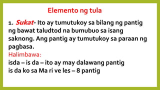 Elemento ng tula
1. Sukat- Ito ay tumutukoy sa bilang ng pantig
ng bawat taludtod na bumubuo sa isang
saknong. Ang pantig ay tumutukoy sa paraan ng
pagbasa.
Halimbawa:
isda – is da – ito ay may dalawang pantig
is da ko sa Ma ri ve les – 8 pantig
 
