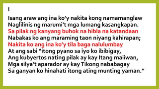 I
Isang araw ang ina ko’y nakita kong namamanglaw
Naglilinis ng marumi’t mga lumang kasangkapan.
Sa pilak ng kanyang buhok na hibla na katandaan
Nabakas ko ang maraming taon niyang kahirapan;
Nakita ko ang ina ko’y tila baga nalulumbay
At ang sabi “itong pyano sa iyo ko ibibigay,
Ang kubyertos nating pilak ay kay Itang maiiwan,
Mga silya’t aparador ay kayTikong nababagay
Sa ganyan ko hinahati itong ating munting yaman.”
 