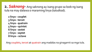 2. Saknong- Ang saknong ay isang grupo sa loob ng isang
tula na may dalawa o maraming linya (taludtod).
2 linya - couplet
3 linya - tercet
4 linya - quatrain
5 linya – quintet
6 linya - sestet
7 linya - septet
8 linya – octave
Ang couplets, tercet at quatrain ang madalas na ginagamit sa mga tula.
 