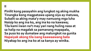 II
Pinilit kong pasayahin ang lungkot ng aking mukha
Tinangka kong magpatawa upang siya ay matuwa,
Subalit sa aking mata’y may namuong mga luha
Naisip ko ang ina ko, ang ina ko na kawawa;
Tila kami iiwan na’t may yari nang huling nasa at
sa halip na magalak sa pamanang mapapala,
Sa puso ko ay dumalaw ang malungkot na gunita
Napaiyak akong tila isang kaawaawang bata
Niyakap ko ang ina ko at sa kanya ay winika.
 