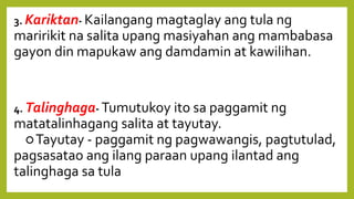 3. Kariktan- Kailangang magtaglay ang tula ng
maririkit na salita upang masiyahan ang mambabasa
gayon din mapukaw ang damdamin at kawilihan.
4. Talinghaga- Tumutukoy ito sa paggamit ng
matatalinhagang salita at tayutay.
○Tayutay - paggamit ng pagwawangis, pagtutulad,
pagsasatao ang ilang paraan upang ilantad ang
talinghaga sa tula
 