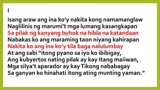 I
Isang araw ang ina ko’y nakita kong namamanglaw
Naglilinis ng marumi’t mga lumang kasangkapan.
Sa pilak ng kanyang buhok na hibla na katandaan
Nabakas ko ang maraming taon niyang kahirapan;
Nakita ko ang ina ko’y tila baga nalulumbay
At ang sabi “itong pyano sa iyo ko ibibigay,
Ang kubyertos nating pilak ay kay Itang maiiwan,
Mga silya’t aparador ay kayTikong nababagay
Sa ganyan ko hinahati itong ating munting yaman.”
 