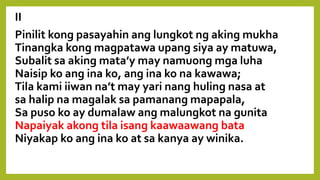 II
Pinilit kong pasayahin ang lungkot ng aking mukha
Tinangka kong magpatawa upang siya ay matuwa,
Subalit sa aking mata’y may namuong mga luha
Naisip ko ang ina ko, ang ina ko na kawawa;
Tila kami iiwan na’t may yari nang huling nasa at
sa halip na magalak sa pamanang mapapala,
Sa puso ko ay dumalaw ang malungkot na gunita
Napaiyak akong tila isang kaawaawang bata
Niyakap ko ang ina ko at sa kanya ay winika.
 