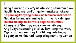 I
Isang araw ang ina ko’y nakita kong namamanglaw
Naglilinis ng marumi’t mga lumang kasangkapan.
Sa pilak ng kanyang buhok na hibla na katandaan
Nabakas ko ang maraming taon niyang kahirapan;
Nakita ko ang ina ko’y tila baga nalulumbay
At ang sabi “itong pyano sa iyo ko ibibigay,
Ang kubyertos nating pilak ay kay Itang maiiwan,
Mga silya’t aparador ay kayTikong nababagay
Sa ganyan ko hinahati itong ating munting yaman.”
 