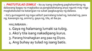 1. PAGTUTULAD (SIMILE)- ito ay isang simpleng paghahambing ng
dalawang bagay na magkaiba sa pangkalahatang anyo ngunit may mga
magkakatulad na katangian na sukat ipagkaugnay ng dalawa.
- ito’y gumagamit ng mga salita’t pariralang tulad ng, katulad ng, para
ng, kawangis ng, animo’y, gaya ng, tila, at iba pa.
HALIMBAWA :
1. Gaya ng halamang lumaki sa tubig.
2. Ako’y tila isang nakadipang kurus.
3. Parang hinahagkan ang paa ng Diyos.
4. Ang buhay ay tulad ng isang batis.
 