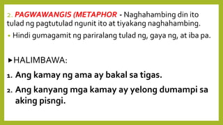 2. PAGWAWANGIS (METAPHOR)- Naghahambing din ito
tulad ng pagtutulad ngunit ito at tiyakang naghahambing.
• Hindi gumagamit ng pariralang tulad ng, gaya ng, at iba pa.
HALIMBAWA:
1. Ang kamay ng ama ay bakal sa tigas.
2. Ang kanyang mga kamay ay yelong dumampi sa
aking pisngi.
 