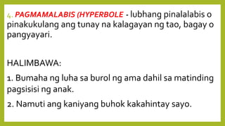 4. PAGMAMALABIS (HYPERBOLE)- lubhang pinalalabis o
pinakukulang ang tunay na kalagayan ng tao, bagay o
pangyayari.
HALIMBAWA:
1. Bumaha ng luha sa burol ng ama dahil sa matinding
pagsisisi ng anak.
2. Namuti ang kaniyang buhok kakahintay sayo.
 
