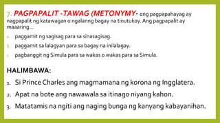 7. PAGPAPALIT -TAWAG (METONYMY- ang pagpapahayag ay
nagpapalit ng katawagan o ngalanng bagay na tinutukoy. Ang pagpapalit ay
maaaring…
a. paggamit ng sagisag para sa sinasagisag.
b. paggamit sa lalagyan para sa bagay na inilalagay.
c. pagbanggit ng Simula para sa wakas o wakas para sa Simula.
HALIMBAWA:
1. Si Prince Charles ang magmamana ng korona ng Ingglatera.
2. Apat na bote ang nawawala sa itinago niyang kahon.
3. Matatamis na ngiti ang naging bunga ng kanyang kabayanihan.
 