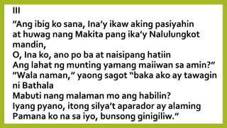 III
”Ang ibig ko sana, Ina’y ikaw aking pasiyahin
at huwag nang Makita pang ika’y Nalulungkot
mandin,
O, Ina ko, ano po ba at naisipang hatiin
Ang lahat ng munting yamang maiiwan sa amin?”
”Wala naman,” yaong sagot “baka ako ay tawagin
ni Bathala
Mabuti nang malaman mo ang habilin?
Iyang pyano, itong silya’t aparador ay alaming
Pamana ko na sa iyo, bunsong ginigiliw.”
 