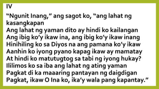IV
“Ngunit Inang,” ang sagot ko, “ang lahat ng
kasangkapan
Ang lahat ng yaman dito ay hindi ko kailangan
Ang ibig ko’y ikaw ina, ang ibig ko’y ikaw inang
Hinihiling ko sa Diyos na ang pamana ko’y ikaw
Aanhin ko iyong pyano kapag ikaw ay mamatay
At hindi ko matutugtog sa tabi ng iyong hukay?
Ililimos ko sa iba ang lahat ng ating yaman
Pagkat di ka maaaring pantayan ng daigdigan
Pagkat, ikaw O Ina ko, ika’y wala pang kapantay.”
 