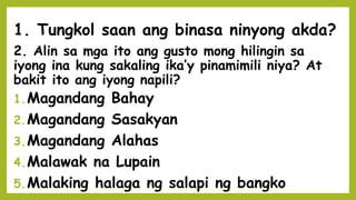 2. Alin sa mga ito ang gusto mong hilingin sa
iyong ina kung sakaling ika’y pinamimili niya? At
bakit ito ang iyong napili?
1.Magandang Bahay
2.Magandang Sasakyan
3.Magandang Alahas
4.Malawak na Lupain
5.Malaking halaga ng salapi ng bangko
1. Tungkol saan ang binasa ninyong akda?
 