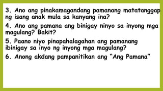3. Ano ang pinakamagandang pamanang matatanggap
ng isang anak mula sa kanyang ina?
4. Ano ang pamana ang binigay ninyo sa inyong mga
magulang? Bakit?
5. Paano niyo pinapahalagahan ang pamanang
ibinigay sa inyo ng inyong mga magulang?
6. Anong akdang pampanitikan ang “Ang Pamana”
 