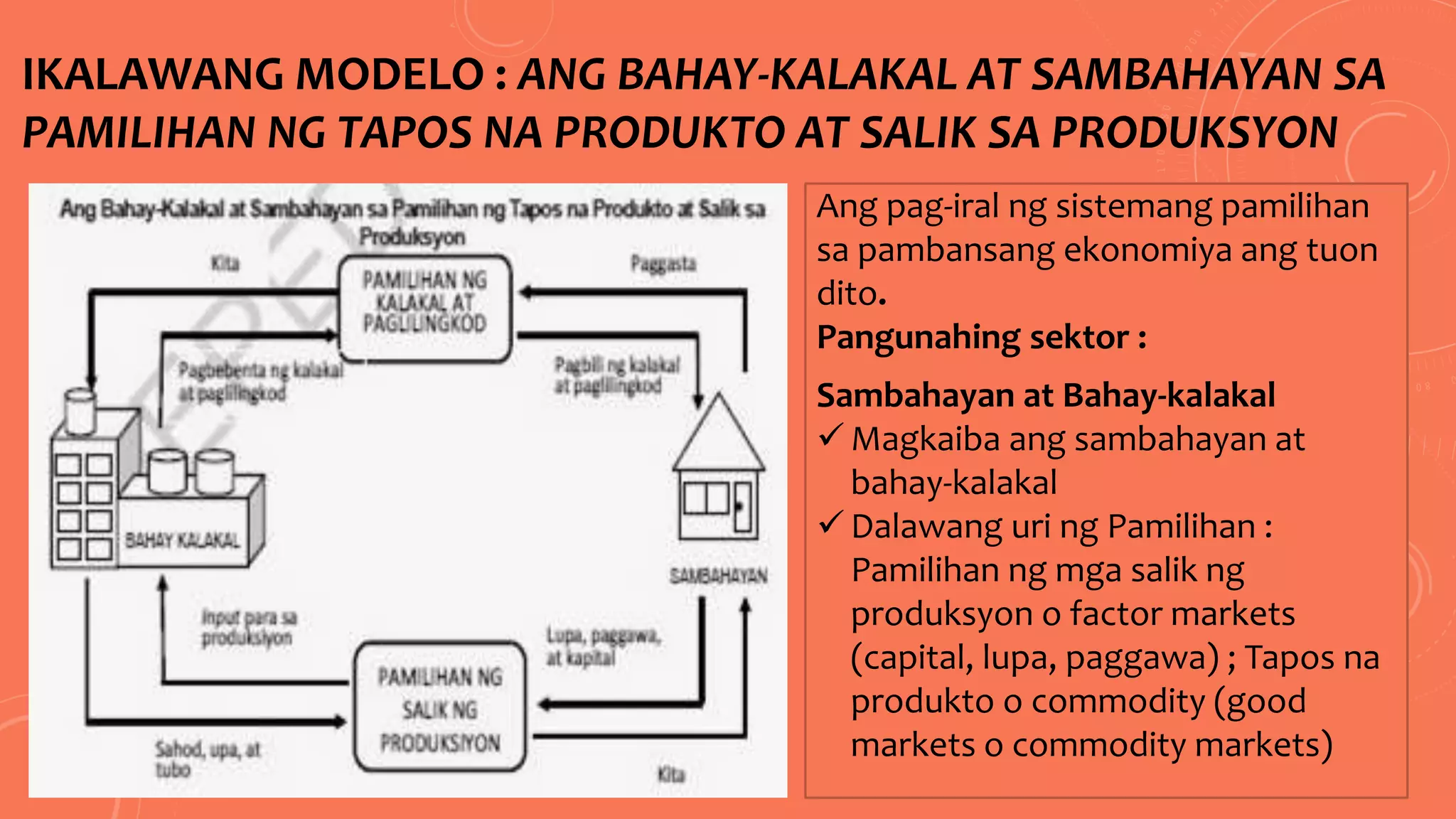 IKALAWANG MODELO : ANG BAHAY-KALAKAL AT SAMBAHAYAN SA
PAMILIHAN NG TAPOS NA PRODUKTO AT SALIK SA PRODUKSYON
Ang pag-iral ng sistemang pamilihan
sa pambansang ekonomiya ang tuon
dito.
Pangunahing sektor :
Sambahayan at Bahay-kalakal
 Magkaiba ang sambahayan at
bahay-kalakal
 Dalawang uri ng Pamilihan :
Pamilihan ng mga salik ng
produksyon o factor markets
(capital, lupa, paggawa) ; Tapos na
produkto o commodity (good
markets o commodity markets)
 