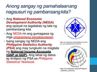 https://en.wikipedia.org/wiki/Philippine
_Statistics_Authority
Anong sangay ng pamahalaanang
nagsusuri ng pambansangkita?
• Ang National Economic
Development Authority (NEDA)
ang opisyal na tagalabas ng tala ng
pambansang kita.
• Ang NEDA rin ang gumagawa ng
mga programang pangkaunlaran.
• Isang sangay ng NEDA ang
Philippine Statistics Authority
(PSA) ang may tungkulin na magtala
ng National Income Accounts
(GNP at GDP). Ang lahat ng datos
ay tinitipon ng PSA sa Philippine
Statistical Yearbook.
https://en.wikipedia.org/wiki/National_Econo
mic_and_Development_Authority
 
