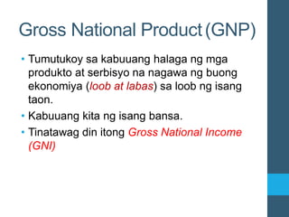 • Tumutukoy sa kabuuang halaga ng mga
produkto at serbisyo na nagawa ng buong
ekonomiya (loob at labas) sa loob ng isang
taon.
• Kabuuang kita ng isang bansa.
• Tinatawag din itong Gross National Income
(GNI)
Gross National Product(GNP)
 