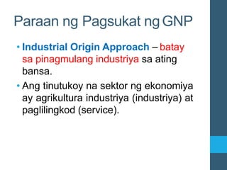 • Industrial Origin Approach – batay
sa pinagmulang industriya sa ating
bansa.
• Ang tinutukoy na sektor ng ekonomiya
ay agrikultura industriya (industriya) at
paglilingkod (service).
Paraan ng Pagsukat ngGNP
 