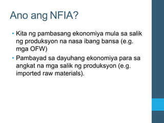 Ano ang NFIA?
• Kita ng pambasang ekonomiya mula sa salik
ng produksyon na nasa ibang bansa (e.g.
mga OFW)
• Pambayad sa dayuhang ekonomiya para sa
angkat na mga salik ng produksyon (e.g.
imported raw materials).
 