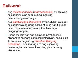 Balik-aral:
• Ang makroekonomiks (macroeconomis) ay dibisyon
ng ekonomiks na sumusuri sa lagay ng
pambansang ekonomiya.
• Ang pambansang ekonomiya ay tumutukoy sa lagay
ng ekonomiya ng isang bansa at kung natutugunan
ba ng mga mamamayan ang kanilang mga
pangangailangan.
• Upang mailarawan ang galaw ng pambansang
ekonomiya sa isang simpleng kalagayan, naipakikita
ito sa pamamagitan ng Paikot na Daloy ng
Ekonomiya. Ipinaliwanag nito ang ugnayang
namamagitan sa bawat kasapi ng pambansang
ekonomiya.
 