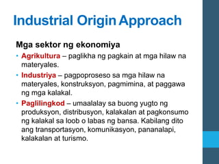 Industrial OriginApproach
Mga sektor ng ekonomiya
• Agrikultura – paglikha ng pagkain at mga hilaw na
materyales.
• Industriya – pagpoproseso sa mga hilaw na
materyales, konstruksyon, pagmimina, at paggawa
ng mga kalakal.
• Paglilingkod – umaalalay sa buong yugto ng
produksyon, distribusyon, kalakalan at pagkonsumo
ng kalakal sa loob o labas ng bansa. Kabilang dito
ang transportasyon, komunikasyon, pananalapi,
kalakalan at turismo.
 