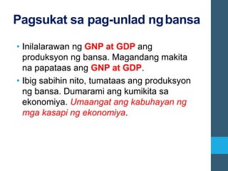 Pagsukat sa pag-unlad ngbansa
• Inilalarawan ng GNP at GDP ang
produksyon ng bansa. Magandang makita
na papataas ang GNP at GDP.
• Ibig sabihin nito, tumataas ang produksyon
ng bansa. Dumarami ang kumikita sa
ekonomiya. Umaangat ang kabuhayan ng
mga kasapi ng ekonomiya.
 