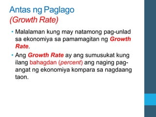 Antas ng Paglago
(Growth Rate)
• Malalaman kung may natamong pag-unlad
sa ekonomiya sa pamamagitan ng Growth
Rate.
• Ang Growth Rate ay ang sumusukat kung
ilang bahagdan (percent) ang naging pag-
angat ng ekonomiya kompara sa nagdaang
taon.
 