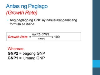 Antas ng Paglago
(Growth Rate)
• Ang paglago ng GNP ay nasusukat gamit ang
formula sa ibaba:
Growth Rate =
𝐺𝑁𝑃2−𝐺𝑁𝑃1
𝐺𝑁𝑃1
x 100
Whereas:
GNP2 = bagong GNP
GNP1 = lumang GNP
 