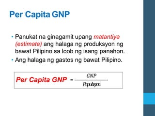 Per Capita GNP
• Panukat na ginagamit upang matantiya
(estimate) ang halaga ng produksyon ng
bawat Pilipino sa loob ng isang panahon.
• Ang halaga ng gastos ng bawat Pilipino.
Per Capita GNP =
𝐺𝑁𝑃
𝑃𝑜
𝑝𝑢𝑙
𝑎𝑠
𝑦𝑜
𝑛
 