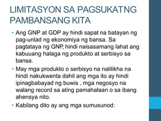 LIMITASYON SA PAGSUKATNG
PAMBANSANG KITA
• Ang GNP at GDP ay hindi sapat na batayan ng
pag-unlad ng ekonomiya ng bansa. Sa
pagtataya ng GNP, hindi naisasamang lahat ang
kabuuang halaga ng produkto at serbisyo sa
bansa.
• May mga produkto o serbisyo na nalilikha na
hindi nakukwenta dahil ang mga ito ay hindi
ipinagbabayad ng buwis , mga negosyo na
walang record sa ating pamahalaan o sa ibang
ahensya nito.
• Kabilang dito ay ang mga sumusunod:
 