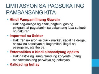 LIMITASYON SA PAGSUKATNG
PAMBANSANG KITA
• Hindi Pampamilihang Gawain
• Hal: pag-aalaga ng anak, paghuhugas ng
pinggan, at pagtatanim sa bakanteng lupa sa loob
ng bakuran
• Impormal na Sektor
• Hal: transaksyon sa black market, ilegal na droga,
nakaw na sasakyan at kagamitan, ilegal na
pasugalan, ata iba pa.
• Externalities o hindi sinasadyang epekto
• Hal: gastos ng isang planta ng koryente upang
mabawasan ang perwisyo ng polusyon
• Kalidad ng buhay
 
