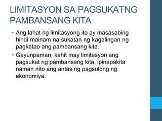 LIMITASYON SA PAGSUKATNG
PAMBANSANG KITA
• Ang lahat ng limitasyong ito ay masasabing
hindi mainam na sukatan ng kagalingan ng
pagkatao ang pambansang kita.
• Gayunpaman, kahit may limitasyon ang
pagsukat ng pambansang kita, ipinapakita
naman nito ang antas ng pagsulong ng
ekonomiya.
 