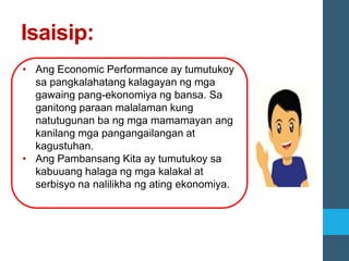 Isaisip:
• Ang Economic Performance ay tumutukoy
sa pangkalahatang kalagayan ng mga
gawaing pang-ekonomiya ng bansa. Sa
ganitong paraan malalaman kung
natutugunan ba ng mga mamamayan ang
kanilang mga pangangailangan at
kagustuhan.
• Ang Pambansang Kita ay tumutukoy sa
kabuuang halaga ng mga kalakal at
serbisyo na nalilikha ng ating ekonomiya.
 