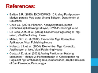 References:
• Balitao B.R. (2015), EKONOMIKS 10 Araling Panlipunan –
Modyul para sa Mag-aaral Unang Edisyon, Department of
Education
• Chua J.L. (2001), Panahon, Kasaysayan at Lipunan
(Ekonomiks) Ikalawang Edisyon, DIWA Publishing House
• De Leon, Z.M. et. al. (2004), Ekonomiks Pagsulong at Pag-
unlad, Vibal Publishing House
• Mateo, G.C. et. al.(2012), Ekonomiks Mga Konsepto at
Aplikasyon, Vibal Publishing House
• Nolasco, L.I. et. al. (2004), Ekonomiks: Mga Konsepto,
Applikasyon at Isyu, Vibal Publishing House
• Cortez J. D. et. al. (2021) Araling Panlipunan Ikatlong
Markahan – Modyul 2: Pamamaraaan at Kahalagahan ng
Pagsukat ng Pambansang Kita, (Unpublished) DepEd Division
of San Fernando, Pampangga
 