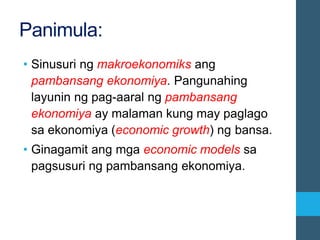 Panimula:
• Sinusuri ng makroekonomiks ang
pambansang ekonomiya. Pangunahing
layunin ng pag-aaral ng pambansang
ekonomiya ay malaman kung may paglago
sa ekonomiya (economic growth) ng bansa.
• Ginagamit ang mga economic models sa
pagsusuri ng pambansang ekonomiya.
 