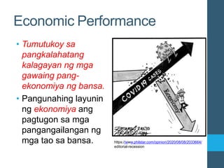 Economic Performance
• Tumutukoy sa
pangkalahatang
kalagayan ng mga
gawaing pang-
ekonomiya ng bansa.
• Pangunahing layunin
ng ekonomiya ang
pagtugon sa mga
pangangailangan ng
mga tao sa bansa. https://www.philstar.com/opinion/2020/08/08/2033664/
editorial-recession
 