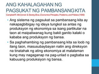ANG KAHALAGAHAN NG
PAGSUKAT NG PAMBANSANGKITA
CampbellR.McConnel & StanleyBrue,EconomicsPrinciples,Problems,andPolicies(1999)
• Ang sistema ng pagsukat sa pambansang kita ay
nakapagbibigay ng ideya tungkol sa antas ng
produksyon ng ekonomiya sa isang partikular na
taon at maipaliwanag kung bakit ganito kalaki o
kababa ang produksyon ng bansa.
• Sa paghahambing ng pambansang kita sa loob ng
ilang taon, masusubaybayan natin ang direksyon
na tinatahak ng ating ekonomiya at malalaman
kung may nagaganap na pag-unlad o pagbaba sa
kabuuang produksiyon ng bansa.
 