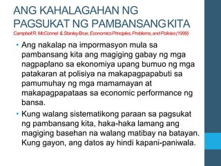 ANG KAHALAGAHAN NG
PAGSUKAT NG PAMBANSANGKITA
CampbellR.McConnel &StanleyBrue,EconomicsPrinciples,Problems,andPolicies(1999)
• Ang nakalap na impormasyon mula sa
pambansang kita ang magiging gabay ng mga
nagpaplano sa ekonomiya upang bumuo ng mga
patakaran at polisiya na makapagpapabuti sa
pamumuhay ng mga mamamayan at
makapagpapataas sa economic performance ng
bansa.
• Kung walang sistematikong paraan sa pagsukat
ng pambansang kita, haka-haka lamang ang
magiging basehan na walang matibay na batayan.
Kung gayon, ang datos ay hindi kapani-paniwala.
 