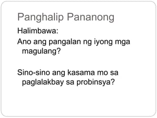 Panghalip Pananong
Halimbawa:
Ano ang pangalan ng iyong mga
magulang?
Sino-sino ang kasama mo sa
paglalakbay sa probinsya?
 