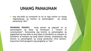  ang may-akda ay sumasanib sa isa sa mga tauhan na siyang
nagsasalaysay ng kwento sa pamamagitan ng unang
panauhang “ako”.
PANINGING PANARILI – isang paraan ng pagsulat na sa
pamamagitan ng daloy ng kamalayan o “stream of
consciousness”. Sumusulong ang kwento sa pamamagitan ng
paglalahad ng may-akda na ang isipan at damdamin ay naaayon sa
damdamin at kaisipan ng isang tauhan lamang. Isinasalaysay ang
kwento sa pamamagitan ng unang panahunan (first person).
Gayunman hindi ginagamit ang panghalip na “ako”.
 