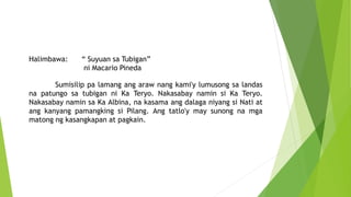 Halimbawa: “ Suyuan sa Tubigan”
ni Macario Pineda
Sumisilip pa lamang ang araw nang kami'y lumusong sa landas
na patungo sa tubigan ni Ka Teryo. Nakasabay namin si Ka Teryo.
Nakasabay namin sa Ka Albina, na kasama ang dalaga niyang si Nati at
ang kanyang pamangking si Pilang. Ang tatlo'y may sunong na mga
matong ng kasangkapan at pagkain.
 