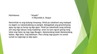 Halimbawa: “Alsado”
ni Reynaldo A. Duque
Namimitak na ang bukang-liwayway. Hindi pa nahahawi ang makapal
na dagim na nakatalukbong sa paligid. Malagablab ang ginantsilyong
apoy ng siga sa harap ng dap-ayan. Hindi pa nakatilaok nang tatlong
ulit ang mga labuyo nang madaling- araw na iyon ngunit gising nang
lahat ang halos ng mga taga-Baugen. Matatandang lalaki.Matatandang
babae. Mga bata. Ang kabataan. Para silang mga guyam na sunod-
sunod na nagtungo sa dap-ayan.
 
