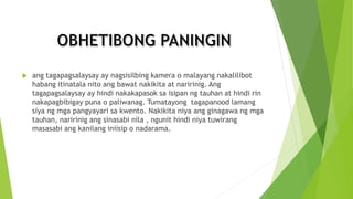  ang tagapagsalaysay ay nagsisilbing kamera o malayang nakalilibot
habang itinatala nito ang bawat nakikita at naririnig. Ang
tagapagsalaysay ay hindi nakakapasok sa isipan ng tauhan at hindi rin
nakapagbibigay puna o paliwanag. Tumatayong tagapanood lamang
siya ng mga pangyayari sa kwento. Nakikita niya ang ginagawa ng mga
tauhan, naririnig ang sinasabi nila , ngunit hindi niya tuwirang
masasabi ang kanilang iniisip o nadarama.
 