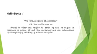 Halimbawa :
“Ang Nara, ang Bagyo at ang Alaala”
ni A. Sanchez Encarnacion
Pinulot ni Victor ang naligaw na dahon ng nara na nilipad sa
pasamano ng bintana, at hindi niya naunawaan kung bakit dahan-dahan
niya itong inilagay sa lukong ng malambot na palad.
 
