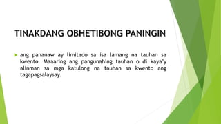  ang pananaw ay limitado sa isa lamang na tauhan sa
kwento. Maaaring ang pangunahing tauhan o di kaya‟y
alinman sa mga katulong na tauhan sa kwento ang
tagapagsalaysay.
 